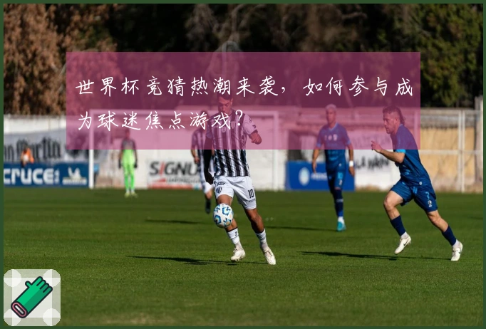世界杯竞猜热潮来袭，如何参与成为球迷焦点游戏？