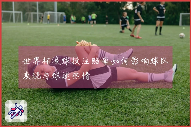 世界杯滚球投注赔率如何影响球队表现与球迷热情